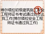 博尔塔拉初级建筑施工安全工程师证书考试通过后怎么找工作(博尔塔拉安全工程师证书通过找工作)