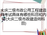 大庆二级市政公用工程建造师考试具体有哪些科目和内容(大庆二级市政建造师科目)