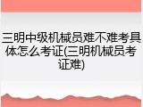 三明中级机械员难不难考具体怎么考证(三明机械员考证难)