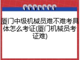 厦门中级机械员难不难考具体怎么考证(厦门机械员考证难)