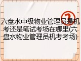 六盘水中级物业管理员是机考还是笔试考场在哪里(六盘水物业管理员机考考场)