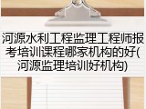 河源水利工程监理工程师报考培训课程哪家机构的好(河源监理培训好机构)