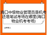 海口中级物业管理员是机考还是笔试考场在哪里(海口物业机考考场)