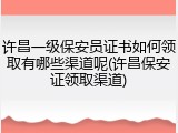 许昌一级保安员证书如何领取有哪些渠道呢(许昌保安证领取渠道)