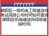 朝阳区一级机电工程建造师考试成绩公布时间如何查询(朝阳区机电建造师成绩查询时间)
