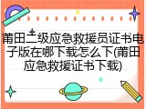 莆田二级应急救援员证书电子版在哪下载怎么下(莆田应急救援证书下载)