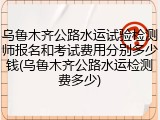 乌鲁木齐公路水运试验检测师报名和考试费用分别多少钱(乌鲁木齐公路水运检测费多少)