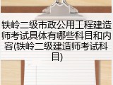 铁岭二级市政公用工程建造师考试具体有哪些科目和内容(铁岭二级建造师考试科目)