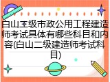 白山二级市政公用工程建造师考试具体有哪些科目和内容(白山二级建造师考试科目)