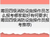 莆田四级消防设施操作员怎么报考哪家最好有何要求(莆田四级消防设施操作员报考推荐)
