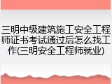 三明中级建筑施工安全工程师证书考试通过后怎么找工作(三明安全工程师就业)