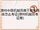 漳州中级机械员难不难考具体怎么考证(漳州机械员考证难)