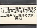 和田轻工工程咨询工程师考试去哪里线下报名(和田轻工工程咨询工程师考试线下报名)