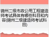 锦州二级市政公用工程建造师考试具体有哪些科目和内容(锦州二级建造师考试科目)