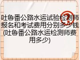 吐鲁番公路水运试验检测师报名和考试费用分别多少钱(吐鲁番公路水运检测师费用多少)