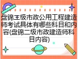 盘锦二级市政公用工程建造师考试具体有哪些科目和内容(盘锦二级市政建造师科目内容)