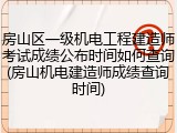 房山区一级机电工程建造师考试成绩公布时间如何查询(房山机电建造师成绩查询时间)