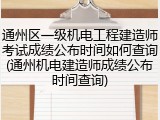 通州区一级机电工程建造师考试成绩公布时间如何查询(通州机电建造师成绩公布时间查询)