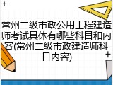 常州二级市政公用工程建造师考试具体有哪些科目和内容(常州二级市政建造师科目内容)