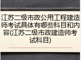 江苏二级市政公用工程建造师考试具体有哪些科目和内容(江苏二级市政建造师考试科目)