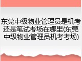东莞中级物业管理员是机考还是笔试考场在哪里(东莞中级物业管理员机考考场)