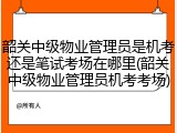 韶关中级物业管理员是机考还是笔试考场在哪里(韶关中级物业管理员机考考场)