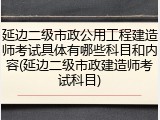 延边二级市政公用工程建造师考试具体有哪些科目和内容(延边二级市政建造师考试科目)
