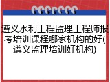 遵义水利工程监理工程师报考培训课程哪家机构的好(遵义监理培训好机构)