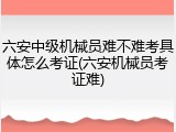 六安中级机械员难不难考具体怎么考证(六安机械员考证难)