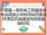 怀柔区一级机电工程建造师考试成绩公布时间如何查询(怀柔区机电建造师成绩查询时间)