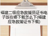 福建二级应急救援员证书电子版在哪下载怎么下(福建应急救援证书下载)