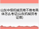 山东中级机械员难不难考具体怎么考证(山东机械员考证难)