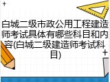白城二级市政公用工程建造师考试具体有哪些科目和内容(白城二级建造师考试科目)