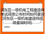 河东区一级机电工程建造师考试成绩公布时间如何查询(河东区一级机电建造师成绩查询时间)