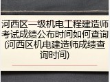 河西区一级机电工程建造师考试成绩公布时间如何查询(河西区机电建造师成绩查询时间)