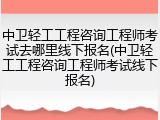 中卫轻工工程咨询工程师考试去哪里线下报名(中卫轻工工程咨询工程师考试线下报名)