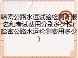 哈密公路水运试验检测师报名和考试费用分别多少钱(哈密公路水运检测费用多少)
