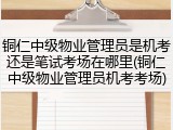 铜仁中级物业管理员是机考还是笔试考场在哪里(铜仁中级物业管理员机考考场)