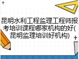 昆明水利工程监理工程师报考培训课程哪家机构的好(昆明监理培训好机构)