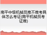 南平中级机械员难不难考具体怎么考证(南平机械员考证难)
