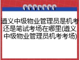 遵义中级物业管理员是机考还是笔试考场在哪里(遵义中级物业管理员机考考场)