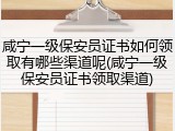 咸宁一级保安员证书如何领取有哪些渠道呢(咸宁一级保安员证书领取渠道)
