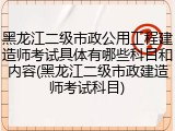 黑龙江二级市政公用工程建造师考试具体有哪些科目和内容(黑龙江二级市政建造师考试科目)
