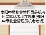 贵阳中级物业管理员是机考还是笔试考场在哪里(贵阳中级物业管理员机考考场)