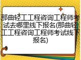 那曲轻工工程咨询工程师考试去哪里线下报名(那曲轻工工程咨询工程师考试线下报名)