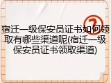 宿迁一级保安员证书如何领取有哪些渠道呢(宿迁一级保安员证书领取渠道)