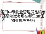 莆田中级物业管理员是机考还是笔试考场在哪里(莆田物业机考考场)