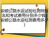 安顺公路水运试验检测师报名和考试费用分别多少钱(安顺公路水运检测费用多少)