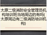 太原二级消防安全管理员机构培训班当地周边的有吗(太原周边有二级消防培训机构)