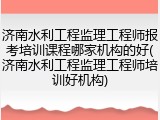 济南水利工程监理工程师报考培训课程哪家机构的好(济南水利工程监理工程师培训好机构)